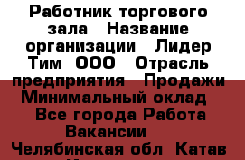 Работник торгового зала › Название организации ­ Лидер Тим, ООО › Отрасль предприятия ­ Продажи › Минимальный оклад ­ 1 - Все города Работа » Вакансии   . Челябинская обл.,Катав-Ивановск г.